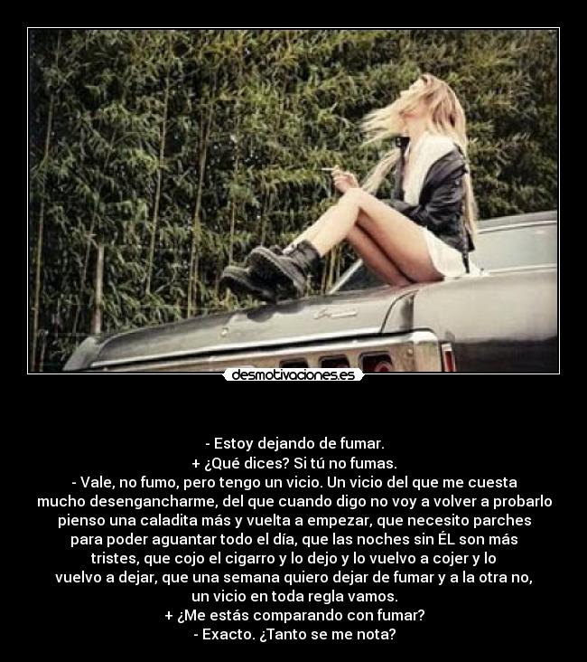    - - Estoy dejando de fumar.
+ ¿Qué dices? Si tú no fumas.
- Vale, no fumo, pero tengo un vicio. Un vicio del que me cuesta
mucho desengancharme, del que cuando digo no voy a volver a probarlo
pienso una caladita más y vuelta a empezar, que necesito parches
para poder aguantar todo el día, que las noches sin ÉL son más
tristes, que cojo el cigarro y lo dejo y lo vuelvo a cojer y lo
vuelvo a dejar, que una semana quiero dejar de fumar y a la otra no,
un vicio en toda regla vamos.
+ ¿Me estás comparando con fumar?
- Exacto. ¿Tanto se me nota?