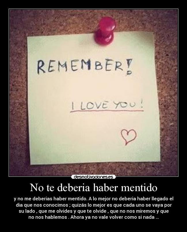 No te deberia haber mentido - y no me deberias haber mentido. A lo mejor no deberia haber llegado el
dia que nos conocimos ; quizás lo mejor es que cada uno se vaya por
su lado , que me olvides y que te olvide , que no nos miremos y que
no nos hablemos . Ahora ya no vale volver como si nada ...
