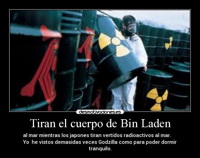 Tiran el cuerpo de Bin Laden - al mar mientras los japones tiran vertidos radioactivos al mar.     
Yo  he vistos demasidas veces Godzilla como para poder dormir
tranquilo.