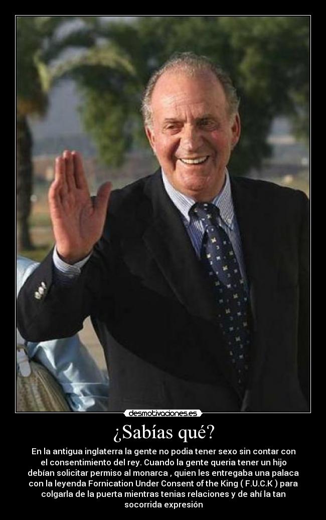 ¿Sabías qué? - En la antigua inglaterra la gente no podia tener sexo sin contar con
el consentimiento del rey. Cuando la gente queria tener un hijo
debían solicitar permiso al monarca , quien les entregaba una palaca
con la leyenda Fornication Under Consent of the King ( F.U.C.K ) para
colgarla de la puerta mientras tenias relaciones y de ahí la tan
socorrida expresión
