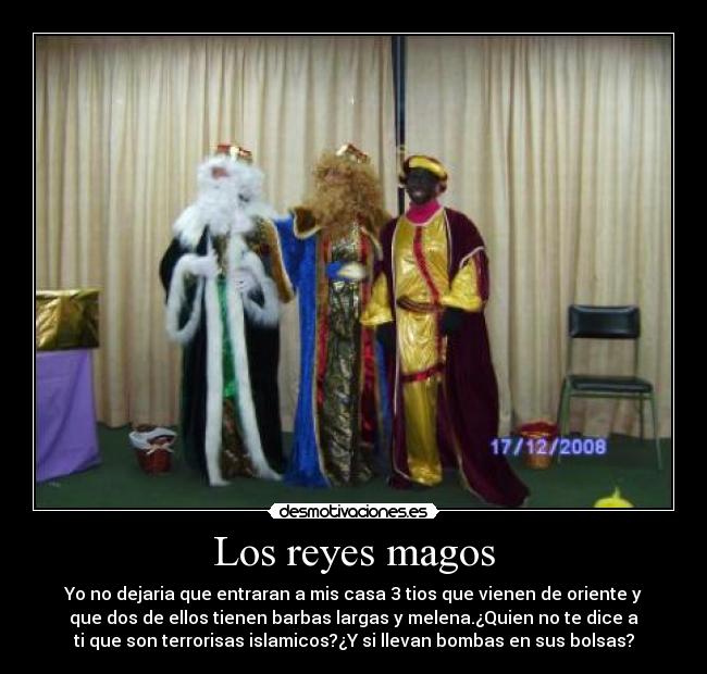 Los reyes magos - Yo no dejaria que entraran a mis casa 3 tios que vienen de oriente y
que dos de ellos tienen barbas largas y melena.¿Quien no te dice a
ti que son terrorisas islamicos?¿Y si llevan bombas en sus bolsas?