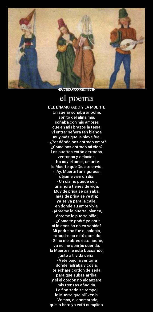 el poema - DEL ENAMORADO Y LA MUERTE
Un sueño soñaba anoche,
soñito del alma mía,
soñaba con mis amores
que en mis brazos la tenía.
Vi entrar señora tan blanca
muy más que la nieve fría.
- ¿Por dónde has entrado amor?
¿Cómo has entrado mi vida?
Las puertas están cerradas,
ventanas y celosías.
- No soy el amor, amante:
la Muerte que Dios te envía.
- ¡Ay, Muerte tan rigurosa,
déjame vivir un día!
- Un día no puede ser,
una hora tienes de vida.
Muy de prisa se calzaba,
más de prisa se vestía;
ya se va para la calle,
en donde su amor vivía.
- ¡Ábreme la puerta, blanca,
ábreme la puerta niña!
- ¿Como te podré yo abrir
si la ocasión no es venida?
Mi padre no fue al palacio,
mi madre no está dormida.
- Si no me abres esta noche,
ya no me abrirás querida;
la Muerte me está buscando,
junto a ti vida sería.
- Vete bajo la ventana
donde ladraba y cosía,
te echaré cordón de seda
para que subas arriba,
y si el cordón no alcanzare
mis trenzas añadiría.
La fina seda se rompe;
la Muerte que allí venía:
- Vamos, el enamorado,
que la hora ya está cumplida.
