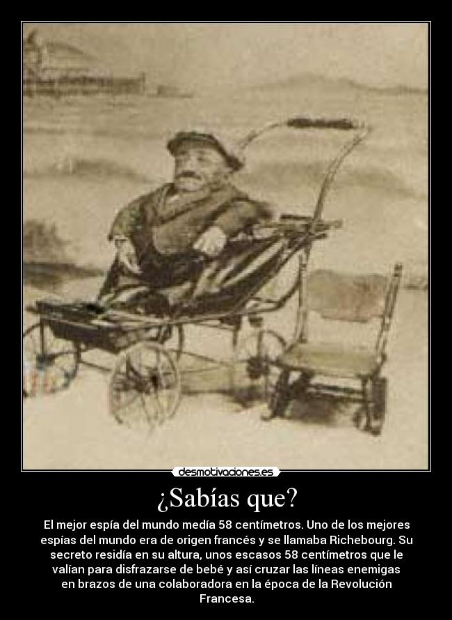 ¿Sabías que? - El mejor espía del mundo medía 58 centímetros. Uno de los mejores
espías del mundo era de origen francés y se llamaba Richebourg. Su
secreto residía en su altura, unos escasos 58 centímetros que le
valían para disfrazarse de bebé y así cruzar las líneas enemigas
en brazos de una colaboradora en la época de la Revolución
Francesa.