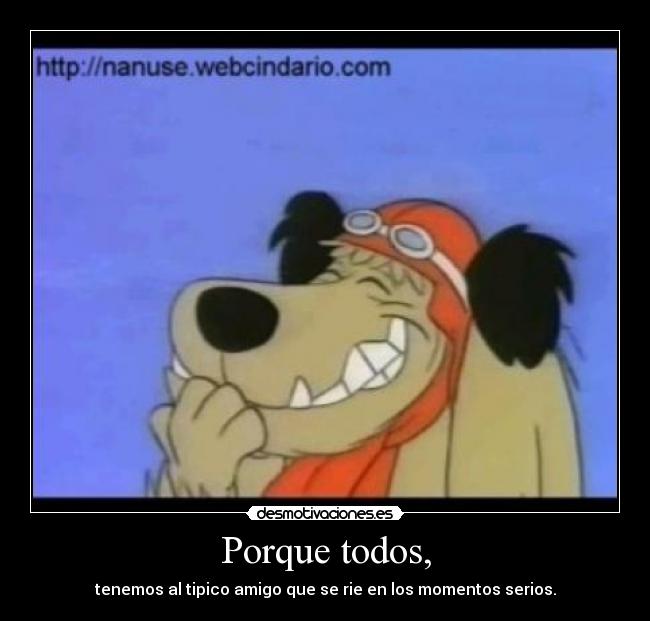 Porque todos, - tenemos al tipico amigo que se rie en los momentos serios.