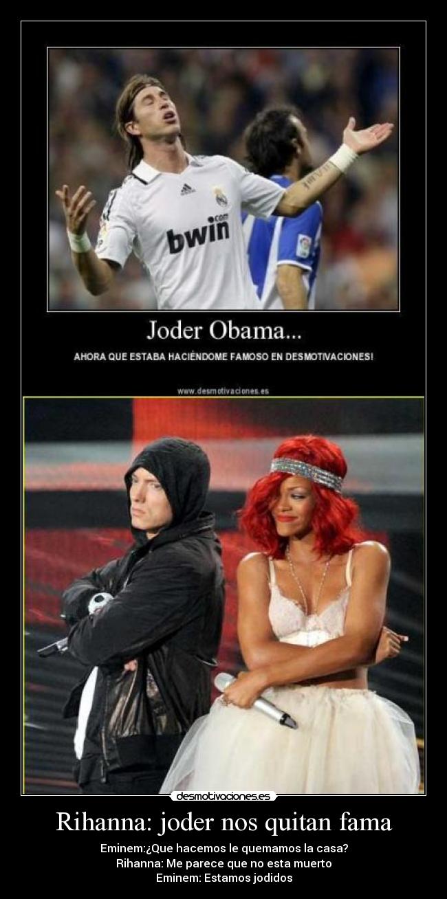 Rihanna: joder nos quitan fama - Eminem:¿Que hacemos le quemamos la casa?
Rihanna: Me parece que no esta muerto
Eminem: Estamos jodidos
