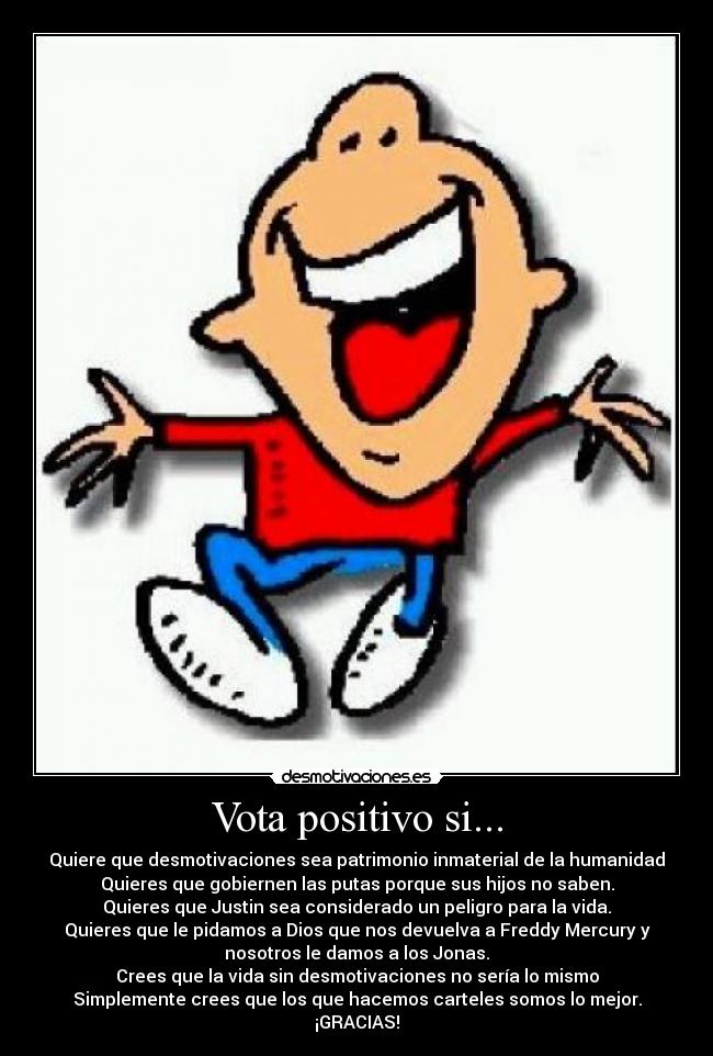 Vota positivo si... - Quiere que desmotivaciones sea patrimonio inmaterial de la humanidad
Quieres que gobiernen las putas porque sus hijos no saben.
Quieres que Justin sea considerado un peligro para la vida.
Quieres que le pidamos a Dios que nos devuelva a Freddy Mercury y
nosotros le damos a los Jonas.
Crees que la vida sin desmotivaciones no sería lo mismo
Simplemente crees que los que hacemos carteles somos lo mejor.
¡GRACIAS!