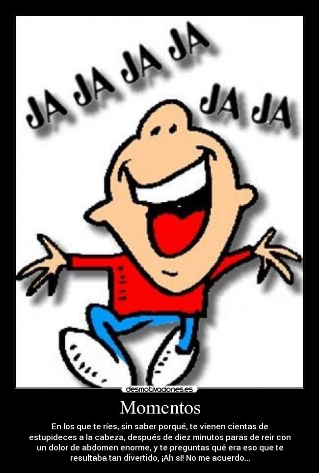 Momentos - En los que te ríes, sin saber porqué, te vienen cientas de
estupideces a la cabeza, después de diez minutos paras de reir con
un dolor de abdomen enorme, y te preguntas qué era eso que te
resultaba tan divertido, ¡Ah sí! No me acuerdo...