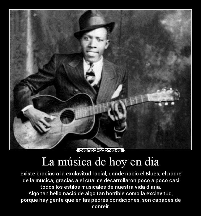 La música de hoy en dia - existe gracias a la exclavitud racial, donde nació el Blues, el padre
de la musica, gracias a el cual se desarrollaron poco a poco casi
todos los estilos musicales de nuestra vida diaria.
Algo tan bello nació de algo tan horrible como la exclavitud,
porque hay gente que en las peores condiciones, son capaces de
sonreir.