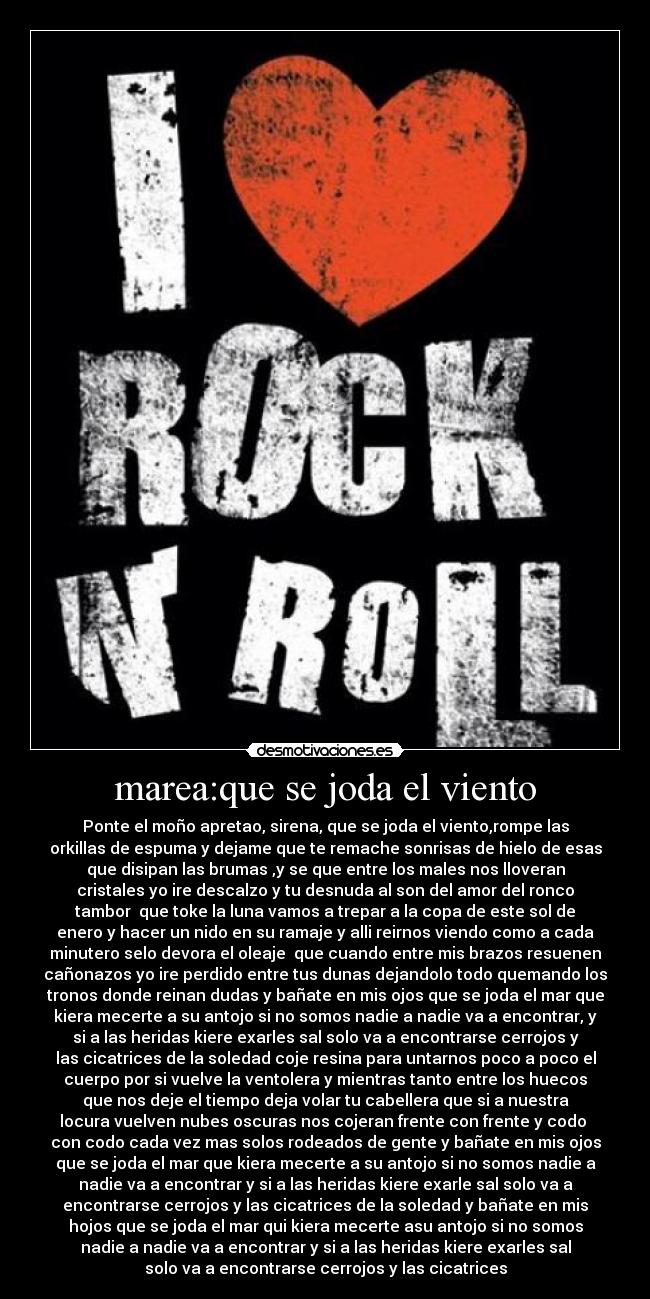 marea:que se joda el viento - Ponte el moño apretao, sirena, que se joda el viento,rompe las
orkillas de espuma y dejame que te remache sonrisas de hielo de esas
que disipan las brumas ,y se que entre los males nos lloveran
cristales yo ire descalzo y tu desnuda al son del amor del ronco
tambor que toke la luna vamos a trepar a la copa de este sol de
enero y hacer un nido en su ramaje y alli reirnos viendo como a cada
minutero selo devora el oleaje que cuando entre mis brazos resuenen
cañonazos yo ire perdido entre tus dunas dejandolo todo quemando los
tronos donde reinan dudas y bañate en mis ojos que se joda el mar que
kiera mecerte a su antojo si no somos nadie a nadie va a encontrar, y
si a las heridas kiere exarles sal solo va a encontrarse cerrojos y
las cicatrices de la soledad coje resina para untarnos poco a poco el
cuerpo por si vuelve la ventolera y mientras tanto entre los huecos
que nos deje el tiempo deja volar tu cabellera que si a nuestra
locura vuelven nubes oscuras nos cojeran frente con frente y codo
con codo cada vez mas solos rodeados de gente y bañate en mis ojos
que se joda el mar que kiera mecerte a su antojo si no somos nadie a
nadie va a encontrar y si a las heridas kiere exarle sal solo va a
encontrarse cerrojos y las cicatrices de la soledad y bañate en mis
hojos que se joda el mar qui kiera mecerte asu antojo si no somos
nadie a nadie va a encontrar y si a las heridas kiere exarles sal
solo va a encontrarse cerrojos y las cicatrices