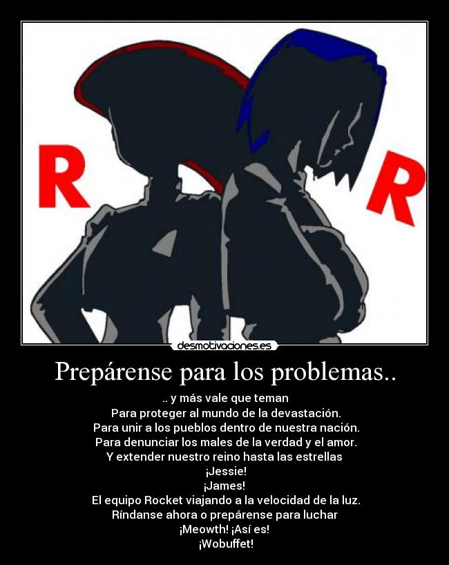 Prepárense para los problemas.. - .. y más vale que teman
Para proteger al mundo de la devastación.
Para unir a los pueblos dentro de nuestra nación.
Para denunciar los males de la verdad y el amor.
Y extender nuestro reino hasta las estrellas
¡Jessie!
¡James!
El equipo Rocket viajando a la velocidad de la luz.
Ríndanse ahora o prepárense para luchar
¡Meowth! ¡Así es!
¡Wobuffet!