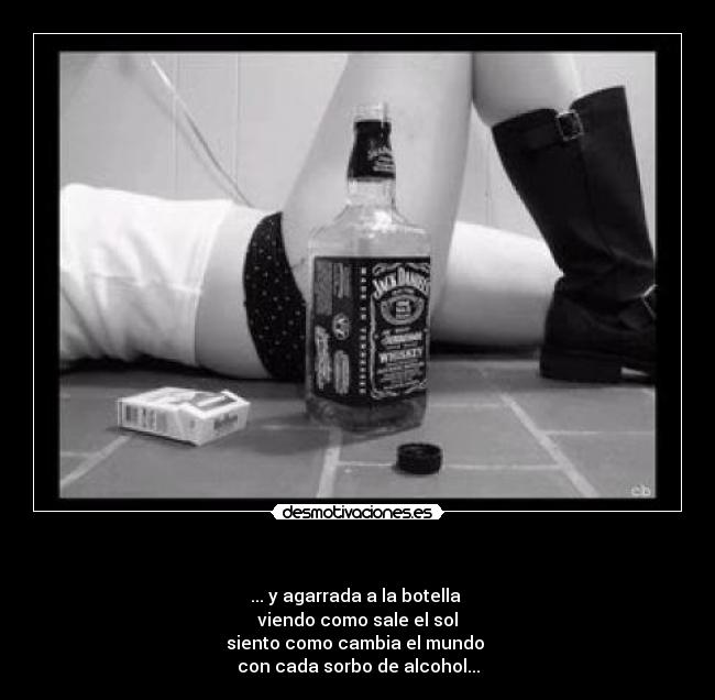   - ... y agarrada a la botella 
viendo como sale el sol
siento como cambia el mundo 
con cada sorbo de alcohol...