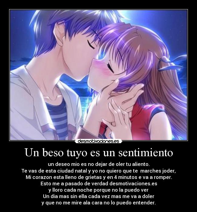 Un beso tuyo es un sentimiento - un deseo mio es no dejar de oler tu aliento.
Te vas de esta ciudad natal y yo no quiero que te marches joder,
Mi corazon esta lleno de grietas y en 4 minutos e va a romper.
Esto me a pasado de verdad desmotivaciones.es
y lloro cada noche porque no la puedo ver
Un dia mas sin ella cada vez mas me va a doler
y que no me mire ala cara no lo puedo entender.
