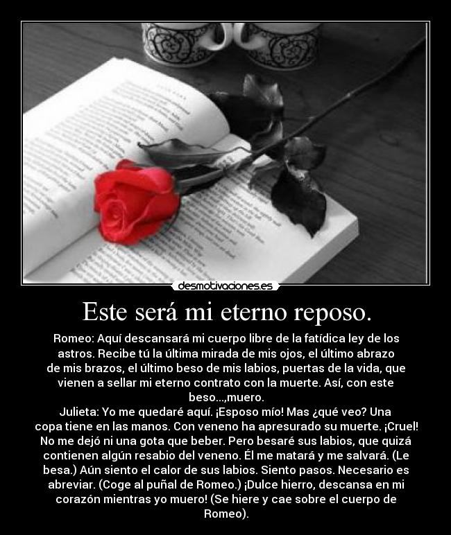 Este será mi eterno reposo. - Romeo: Aquí descansará mi cuerpo libre de la fatídica ley de los
astros. Recibe tú la última mirada de mis ojos, el último abrazo
de mis brazos, el último beso de mis labios, puertas de la vida, que
vienen a sellar mi eterno contrato con la muerte. Así, con este
beso...,muero.
Julieta: Yo me quedaré aquí. ¡Esposo mío! Mas ¿qué veo? Una
copa tiene en las manos. Con veneno ha apresurado su muerte. ¡Cruel!
No me dejó ni una gota que beber. Pero besaré sus labios, que quizá
contienen algún resabio del veneno. Él me matará y me salvará. (Le
besa.) Aún siento el calor de sus labios. Siento pasos. Necesario es
abreviar. (Coge al puñal de Romeo.) ¡Dulce hierro, descansa en mi
corazón mientras yo muero! (Se hiere y cae sobre el cuerpo de
Romeo).