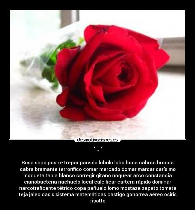 `·´ - Rosa sapo postre trepar párvulo lóbulo lobo boca cabrón bronca
cabra bramante terrorífico comer mercado domar marcar carísimo
moqueta tabla blanco corregir gitano noquear arco constancia
cianobacteria riachuelo local calcificar cartera rápido dominar
narcotraficante tétrico copa pañuelo lomo mostaza zapato tomate
teja jaleo oasis sistema matemáticas castigo gonorrea aéreo osiris
risotto