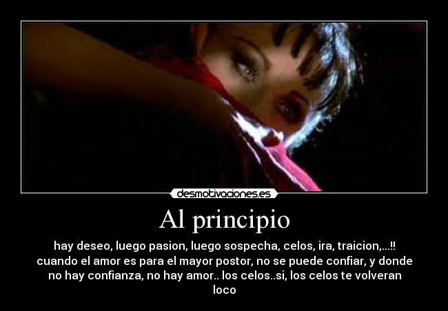 Al principio - hay deseo, luego pasion, luego sospecha, celos, ira, traicion,...!!
cuando el amor es para el mayor postor, no se puede confiar, y donde
no hay confianza, no hay amor.. los celos..si, los celos te volveran
loco