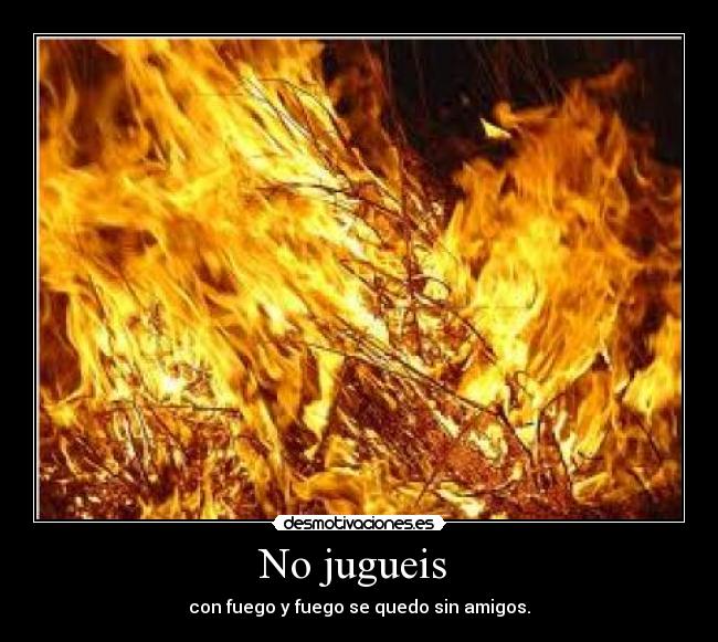 No jugueis  - con fuego y fuego se quedo sin amigos.