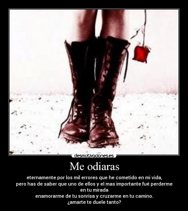 Me odiaras - eternamente por los mil errores que he cometido en mi vida,
pero has de saber que uno de ellos y el mas importante fué perderme en tu mirada
enamorarme de tu sonrisa y cruzarme en tu camino.
¿amarte te duele tanto?