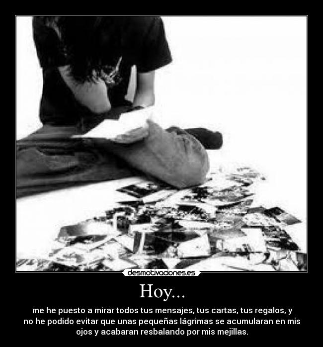 Hoy... - me he puesto a mirar todos tus mensajes, tus cartas, tus regalos, y
no he podido evitar que unas pequeñas lágrimas se acumularan en mis
ojos y acabaran resbalando por mis mejillas.