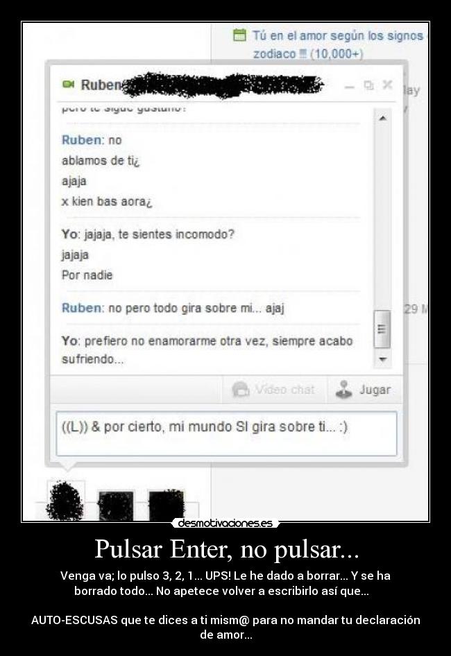 Pulsar Enter, no pulsar... - Venga va; lo pulso 3, 2, 1... UPS! Le he dado a borrar... Y se ha
borrado todo... No apetece volver a escribirlo así que...   

AUTO-ESCUSAS que te dices a ti mism@ para no mandar tu declaración
de amor...