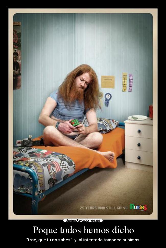 Poque todos hemos dicho - trae, que tu no sabes y al intentarlo tampoco supimos.