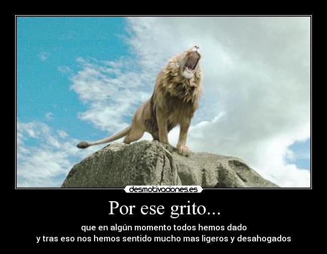 Por ese grito... - que en algún momento todos hemos dado
y tras eso nos hemos sentido mucho mas ligeros y desahogados