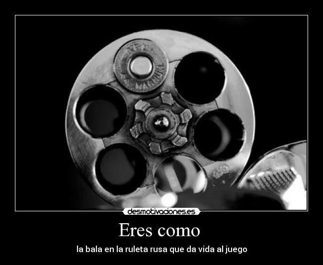 Eres como - la bala en la ruleta rusa que da vida al juego