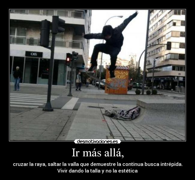 Ir más allá, - cruzar la raya, saltar la valla que demuestre la continua busca intrépida.
Vivir dando la talla y no la estética