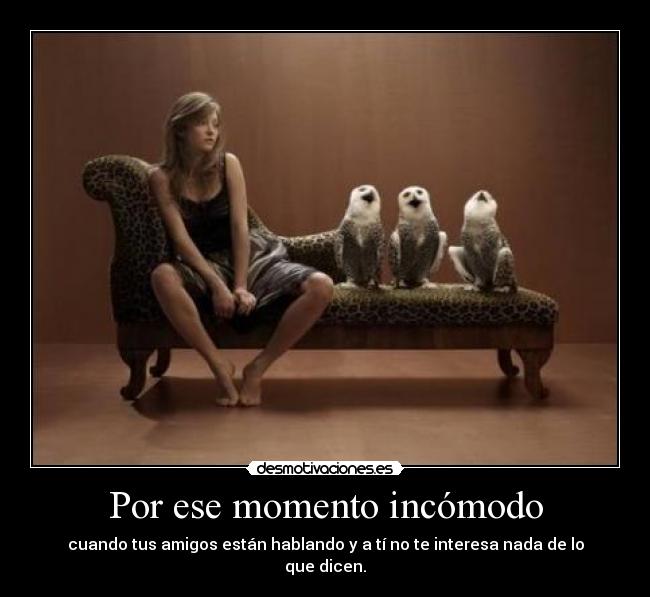 Por ese momento incómodo - cuando tus amigos están hablando y a tí no te interesa nada de lo que dicen.