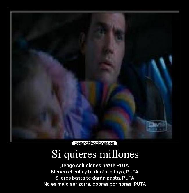 Si quieres millones - ,tengo soluciones hazte PUTA
Menea el culo y te darán lo tuyo, PUTA
Si eres basta te darán pasta, PUTA
No es malo ser zorra, cobras por horas, PUTA