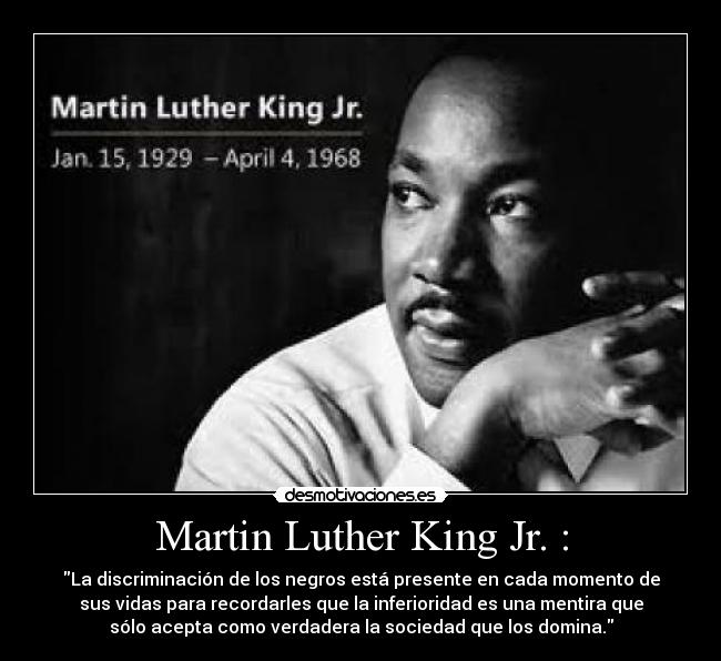Martin Luther King Jr. : - La discriminación de los negros está presente en cada momento de
sus vidas para recordarles que la inferioridad es una mentira que
sólo acepta como verdadera la sociedad que los domina.