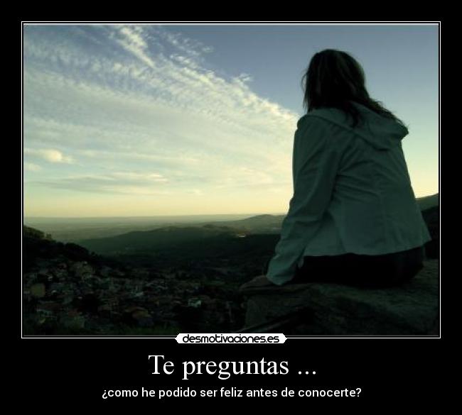 Te preguntas ... - ¿como he podido ser feliz antes de conocerte?