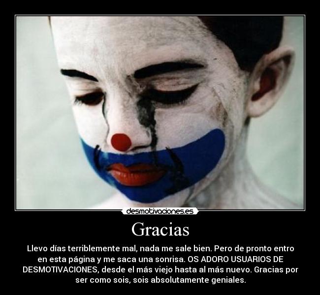 Gracias - Llevo días terriblemente mal, nada me sale bien. Pero de pronto entro
en esta página y me saca una sonrisa. OS ADORO USUARIOS DE
DESMOTIVACIONES, desde el más viejo hasta al más nuevo. Gracias por
ser como sois, sois absolutamente geniales.