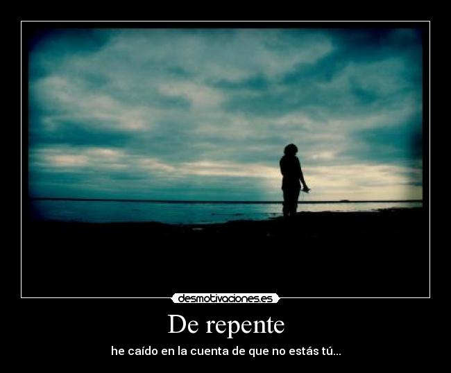 De repente - he caído en la cuenta de que no estás tú...