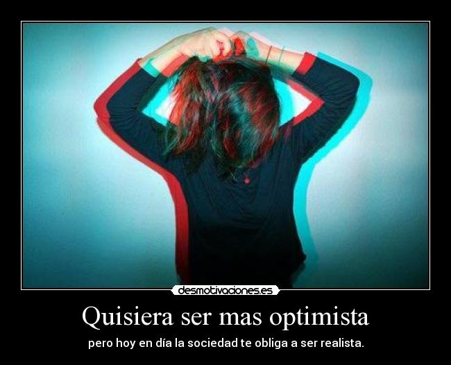 Quisiera ser mas optimista - pero hoy en día la sociedad te obliga a ser realista.