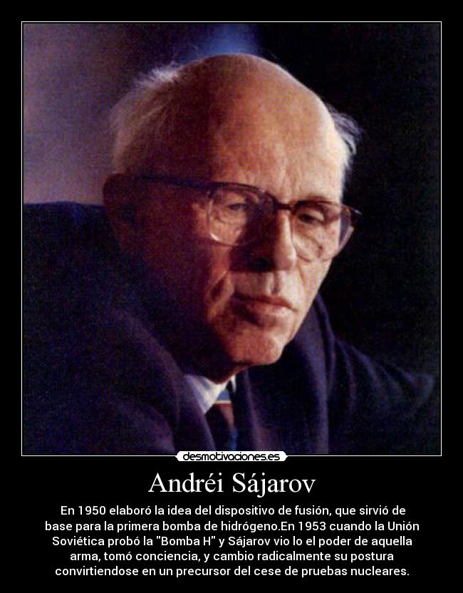Andréi Sájarov - En 1950 elaboró la idea del dispositivo de fusión, que sirvió de
base para la primera bomba de hidrógeno.En 1953 cuando la Unión
Soviética probó la Bomba H y Sájarov vio lo el poder de aquella
arma, tomó conciencia, y cambio radicalmente su postura
convirtiendose en un precursor del cese de pruebas nucleares.
