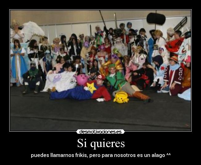 Si quieres - puedes llamarnos frikis, pero para nosotros es un alago ^^