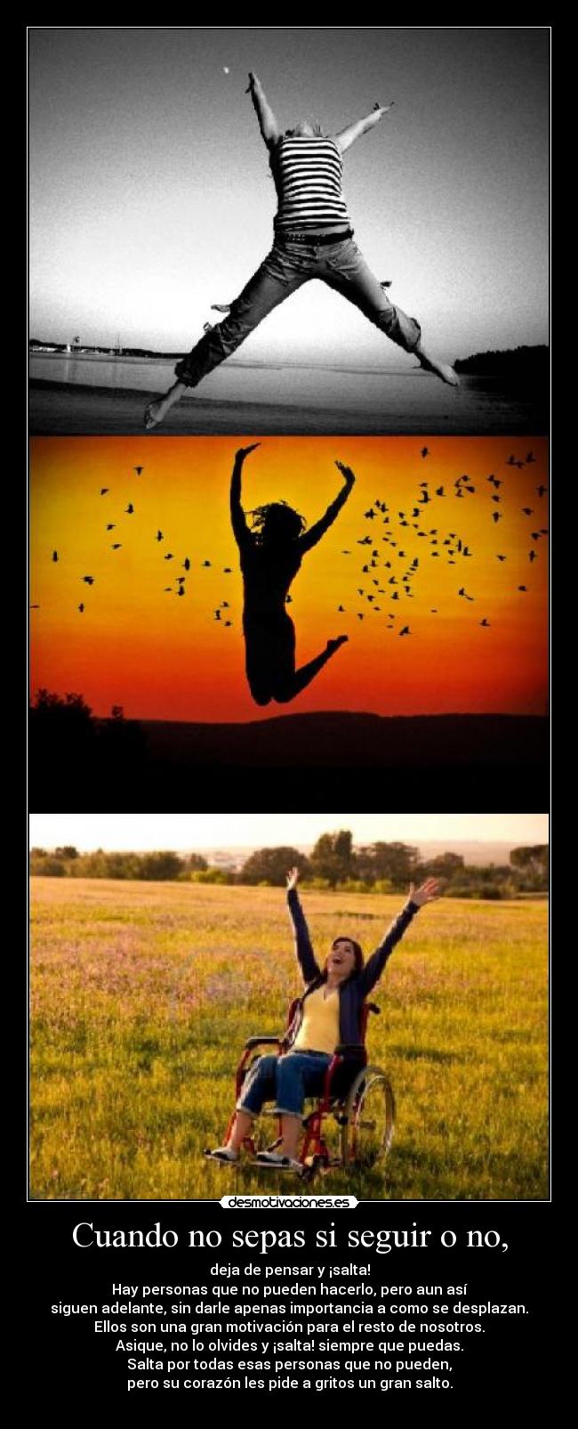 Cuando no sepas si seguir o no, - deja de pensar y ¡salta!
Hay personas que no pueden hacerlo, pero aun así
siguen adelante, sin darle apenas importancia a como se desplazan.
Ellos son una gran motivación para el resto de nosotros.
Asique, no lo olvides y ¡salta! siempre que puedas.
Salta por todas esas personas que no pueden,
pero su corazón les pide a gritos un gran salto.
