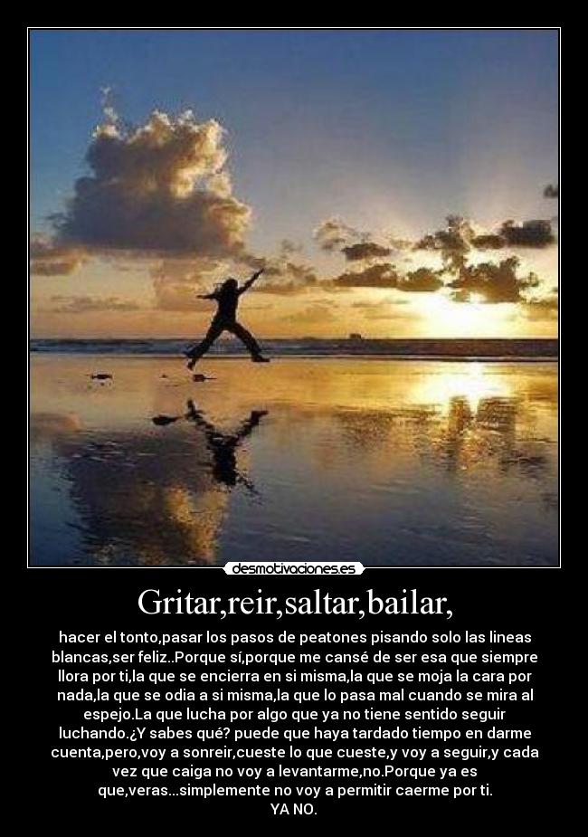 Gritar,reir,saltar,bailar, - hacer el tonto,pasar los pasos de peatones pisando solo las lineas
blancas,ser feliz..Porque sí,porque me cansé de ser esa que siempre
llora por ti,la que se encierra en si misma,la que se moja la cara por
nada,la que se odia a si misma,la que lo pasa mal cuando se mira al
espejo.La que lucha por algo que ya no tiene sentido seguir
luchando.¿Y sabes qué? puede que haya tardado tiempo en darme
cuenta,pero,voy a sonreir,cueste lo que cueste,y voy a seguir,y cada
vez que caiga no voy a levantarme,no.Porque ya es
que,veras...simplemente no voy a permitir caerme por ti.
YA NO.