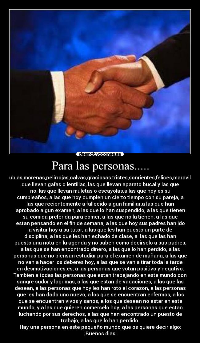 Para las personas..... - Altas,bajas,feas,guapas,delgadas,gordas,rubias,morenas,pelirrojas,calvas,graciosas.tristes,sonrientes,felices,maravillosas,malas,limpias,sucias,ricas,pobres,las
que llevan gafas o lentillas, las que llevan aparato bucal y las que
no, las que llevan muletas o escayolas,a las que hoy es su
cumpleaños, a las que hoy cumplen un cierto tiempo con su pareja, a
las que recientemente a fallecido algun familiar,a las que han
aprobado algun examen, a las que lo han suspendido, a las que tienen
su comida preferida para comer, a las que no la tienen, a las que
estan pensando en el fin de semana, a las que hoy sus padres han ido
a visitar hoy a su tutor, a las que les han puesto un parte de
disciplina, a las que les han echado de clase, a las que las han
puesto una nota en la agenda y no saben como decirselo a sus padres,
a las que se han encontrado dinero, a las que lo han perdido, a las
personas que no piensan estudiar para el examen de mañana, a las que
no van a hacer los deberes hoy, a las que se van a tirar toda la tarde
en desmotivaciones.es, a las personas que votan positivo y negativo.
Tambien a todas las personas que estan trabajando en este mundo con
sangre sudor y lagrimas, a las que estan de vacaciones, a las que las
desean, a las personas que hoy les han roto el corazon, a las personas
que les han dado uno nuevo, a los que se encuentran enfermos, a los
que se encuentran vivos y sanos, a los que desean no estar en este
mundo, y a las que quieren comerselo hoy, a las personas que estan
luchando por sus derechos, a las que han encontrado un puesto de
trabajo, a las que lo han perdido.
Hay una persona en este pequeño mundo que os quiere decir algo:
¡Buenos dias!