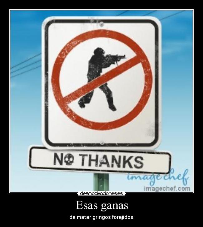 Esas ganas - de matar gringos forajidos.