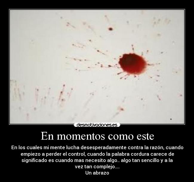 En momentos como este - En los cuales mi mente lucha desesperadamente contra la razón, cuando
empiezo a perder el control, cuando la palabra cordura carece de
significado es cuando mas necesito algo.. algo tan sencillo y a la
vez tan complejo....
Un abrazo