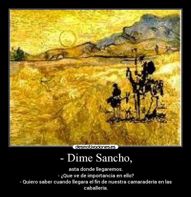 - Dime Sancho, - asta donde llegaremos.
- ¿Que ve de importancia en ello?
- Quiero saber cuando llegara el fin de nuestra camaradería en las caballería.