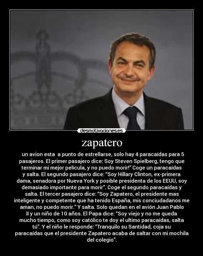 zapatero - un avion esta a punto de estrellarse, solo hay 4 paracaídas para 5
pasajeros. El primer pasajero dice: Soy Steven Spielberg, tengo que
terminar mi mejor película, y no puedo morir!” Coge un paracaídas
y salta. El segundo pasajero dice: “Soy Hillary Clinton, ex-primera
dama, senadora por Nueva York y posible presidenta de los EEUU, soy
demasiado importante para morir”. Coge el segundo paracaídas y
salta. El tercer pasajero dice: “Soy Zapatero, el presidente mas
inteligente y competente que ha tenido España, mis conciudadanos me
aman, no puedo morir.” Y salta. Solo quedan en el avión Juan Pablo
II y un niño de 10 años. El Papa dice: “Soy viejo y no me queda
mucho tiempo, como soy católico te doy el ultimo paracaídas, salta
tú”. Y el niño le responde: “Tranquilo su Santidad, coja su
paracaídas que el presidente Zapatero acaba de saltar con mi mochila
del colegio”.
