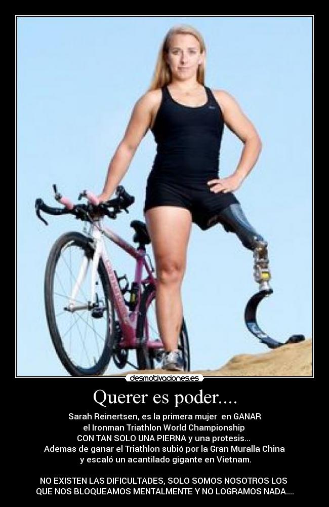 Querer es poder.... - Sarah Reinertsen, es la primera mujer en GANAR
el Ironman Triathlon World Championship
CON TAN SOLO UNA PIERNA y una protesis...
Ademas de ganar el Triathlon subió por la Gran Muralla China
y escaló un acantilado gigante en Vietnam.
NO EXISTEN LAS DIFICULTADES, SOLO SOMOS NOSOTROS LOS
QUE NOS BLOQUEAMOS MENTALMENTE Y NO LOGRAMOS NADA....