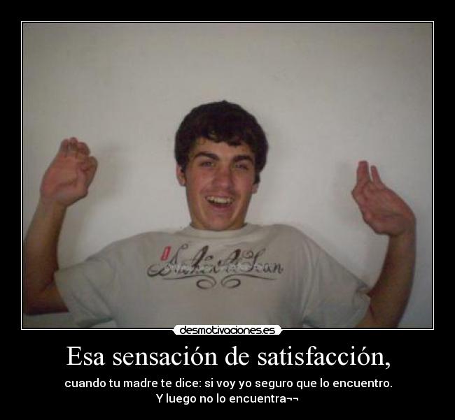 Esa sensación de satisfacción, - cuando tu madre te dice: si voy yo seguro que lo encuentro.
Y luego no lo encuentra¬¬