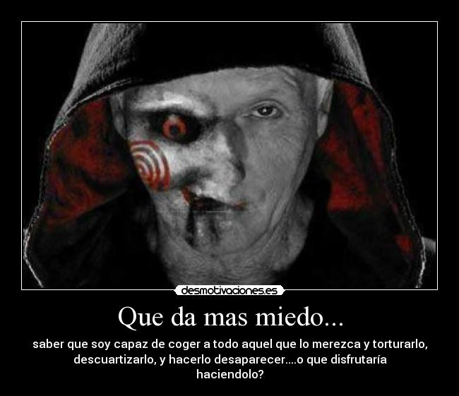 Que da mas miedo... - saber que soy capaz de coger a todo aquel que lo merezca y torturarlo,
descuartizarlo, y hacerlo desaparecer....o que disfrutaría
haciendolo?