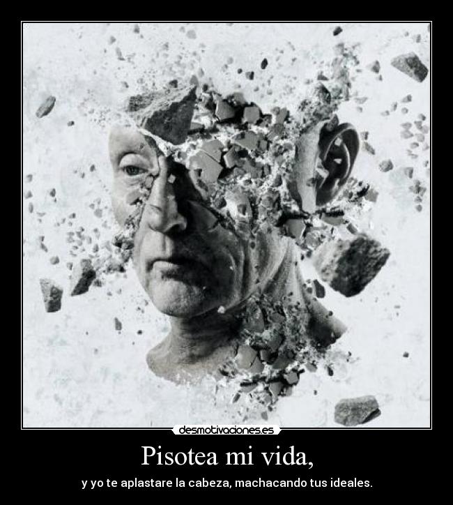 Pisotea mi vida, - y yo te aplastare la cabeza, machacando tus ideales.