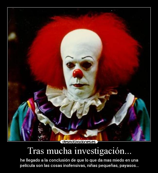 Tras mucha investigación... - he llegado a la conclusión de que lo que da mas miedo en una
película son las cosas inofensivas, niñas pequeñas, payasos...