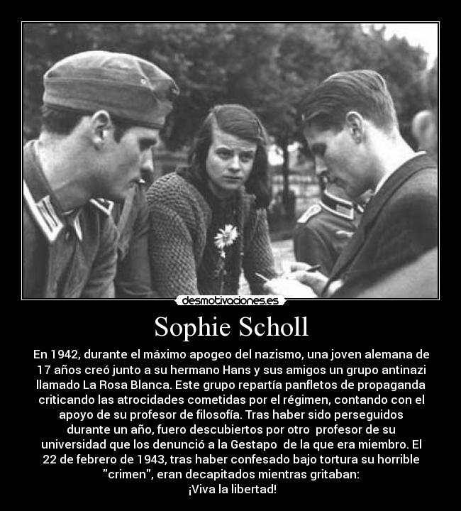 Sophie Scholl - En 1942, durante el máximo apogeo del nazismo, una joven alemana de
17 años creó junto a su hermano Hans y sus amigos un grupo antinazi
llamado La Rosa Blanca. Este grupo repartía panfletos de propaganda
criticando las atrocidades cometidas por el régimen, contando con el
apoyo de su profesor de filosofía. Tras haber sido perseguidos
durante un año, fuero descubiertos por otro  profesor de su
universidad que los denunció a la Gestapo  de la que era miembro. El
22 de febrero de 1943, tras haber confesado bajo tortura su horrible
crimen, eran decapitados mientras gritaban:
 ¡Viva la libertad!