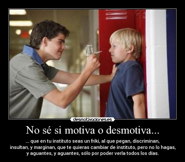 No sé si motiva o desmotiva... - ... que en tu instituto seas un friki, al que pegan, discriminan,
insultan, y marginan, que te quieras cambiar de instituto, pero no lo hagas,
y aguantes, y aguantes, sólo por poder verla todos los días.
